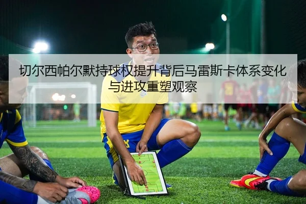 切尔西帕尔默持球权提升背后马雷斯卡体系变化与进攻重塑观察