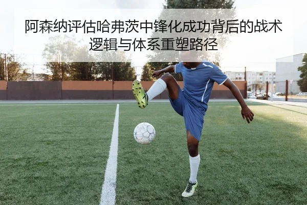 阿森纳评估哈弗茨中锋化成功背后的战术逻辑与体系重塑路径