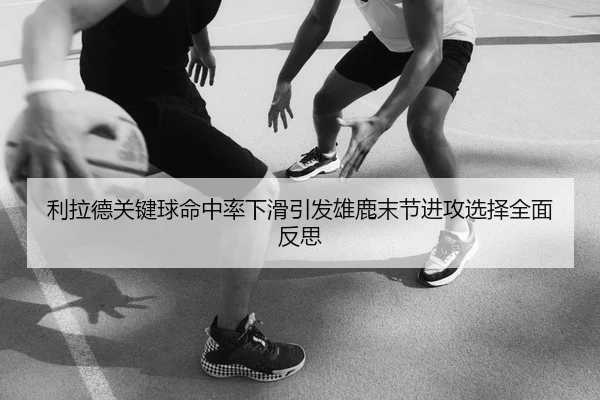 利拉德关键球命中率下滑引发雄鹿末节进攻选择全面反思