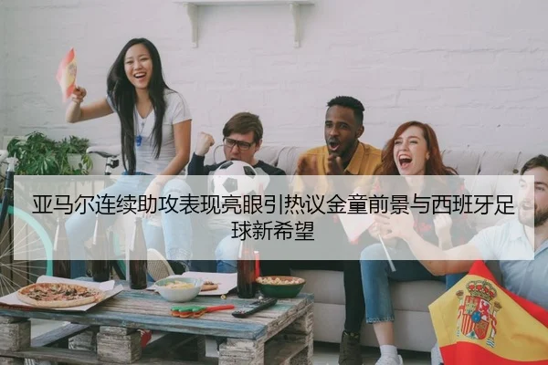 亚马尔连续助攻表现亮眼引热议金童前景与西班牙足球新希望