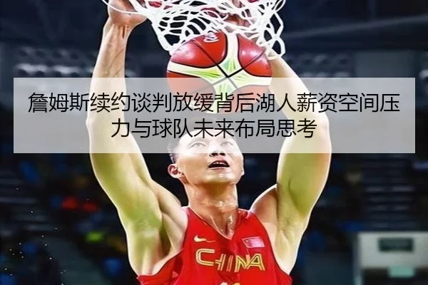詹姆斯续约谈判放缓背后湖人薪资空间压力与球队未来布局思考